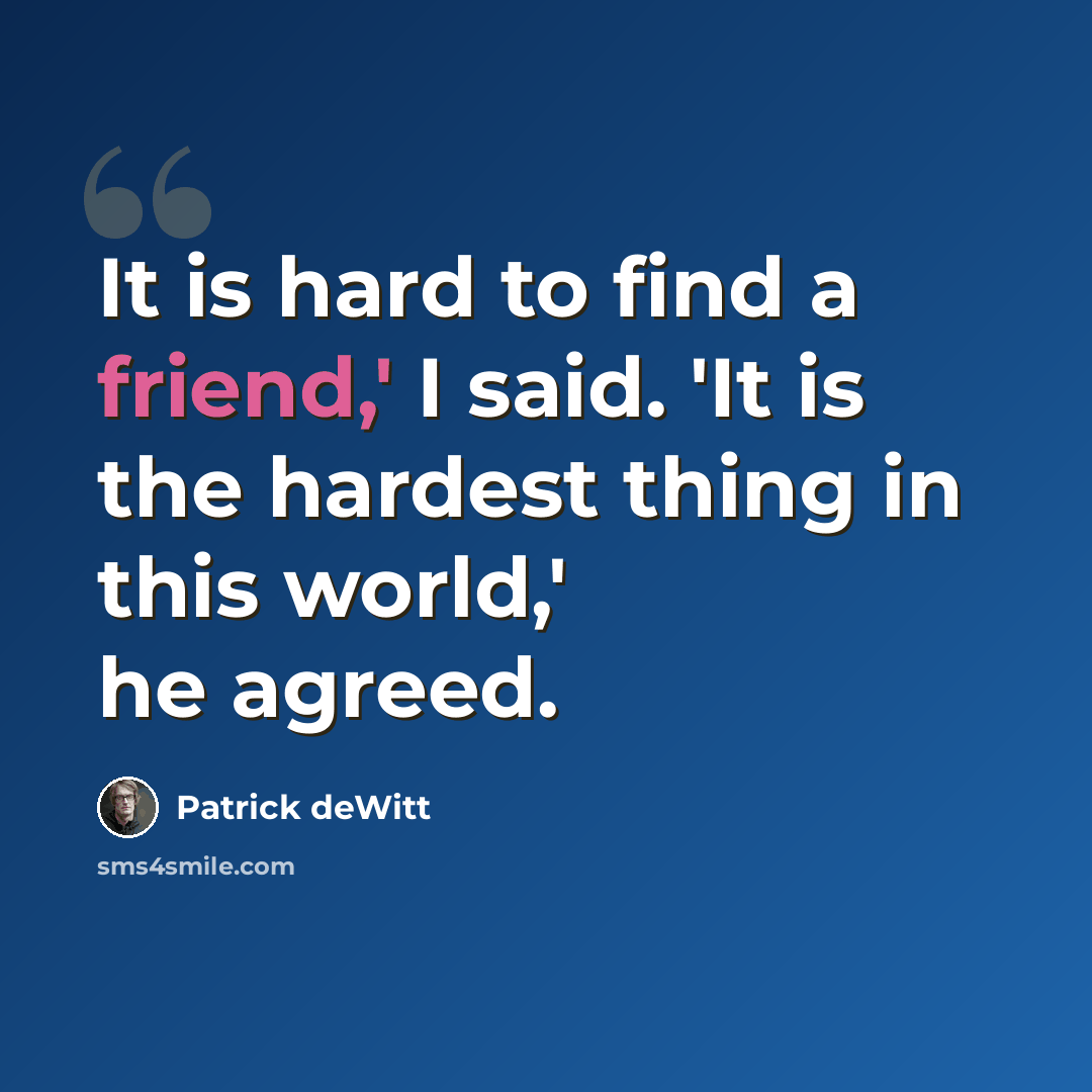 “It is hard to find a friend,' I said. 'It is the hardest thing in this world,' he agreed.” quote by Patrick deWitt