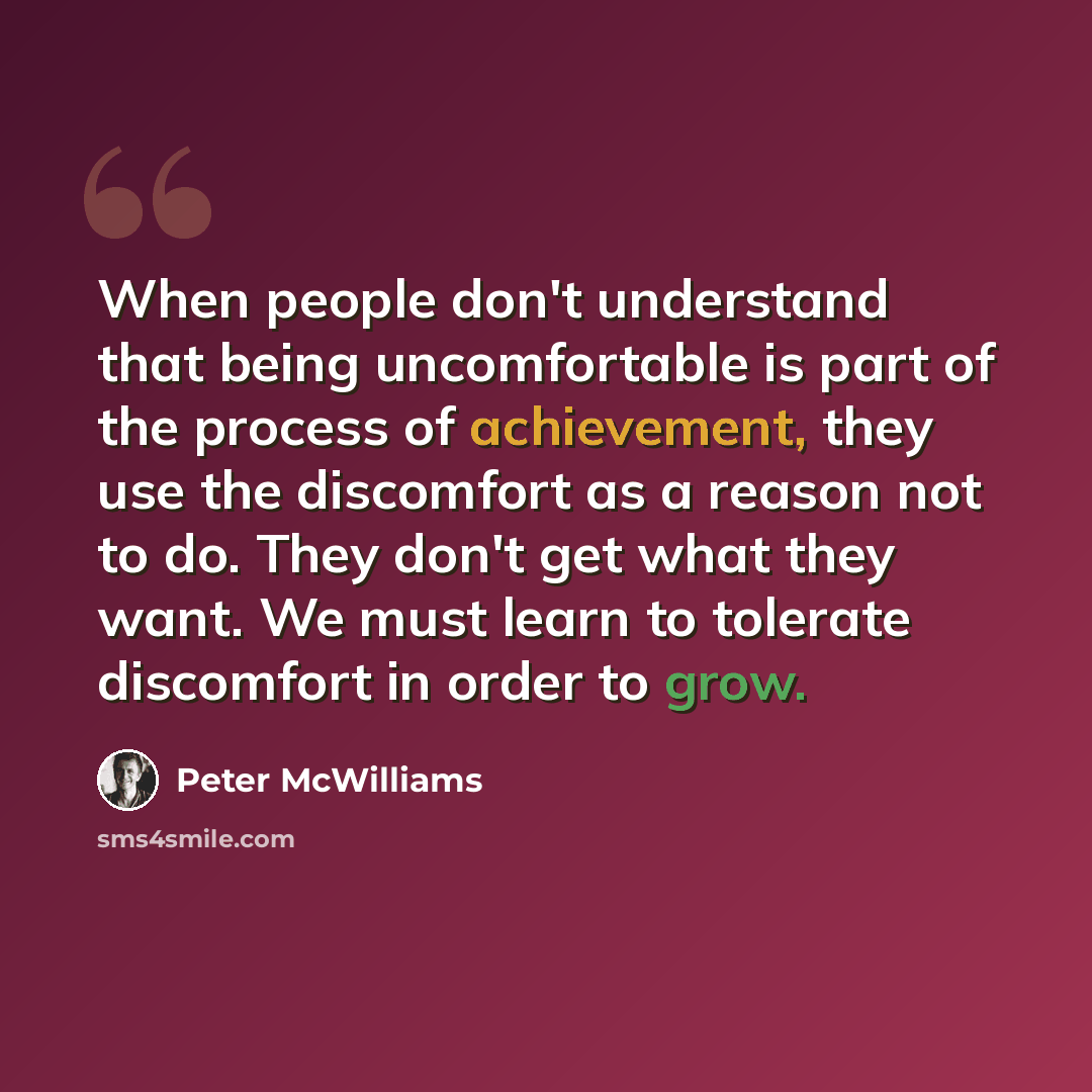 “When people don't understand that being uncomfortable is part of the process of achievement, they use the discomfort as a reason not to do. They don't get what they want. We must learn to tolerate discomfort in order to grow.” quote by Peter McWilliams
