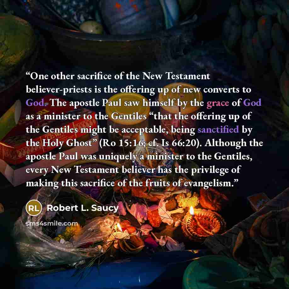 “One other sacrifice of the New Testament believer-priests is the offering up of new converts to God. The apostle Paul saw himself by the grace of God as a minister to the Gentiles “that the offering up of the Gentiles might be acceptable, being sanctified by the Holy Ghost” (Ro 15:16; cf. Is…” quote by Robert L. Saucy