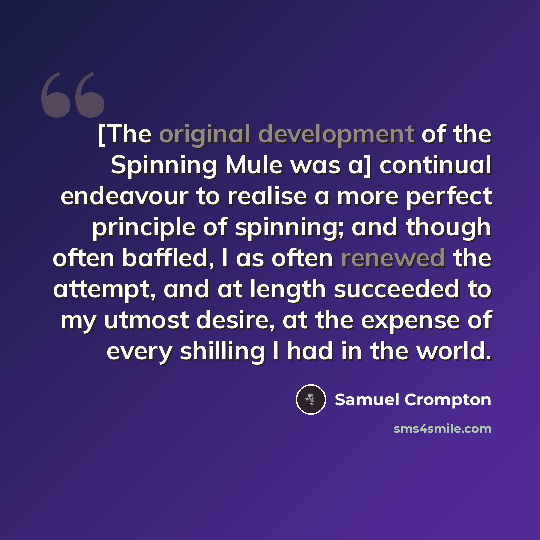 “[The original development of the Spinning Mule was a] continual endeavour to realise a more perfect principle of spinning; and though often baffled, I as often renewed the attempt, and at length succeeded to my utmost desire, at the expense of every shilling I had in the world.” quote by Samuel Crompton