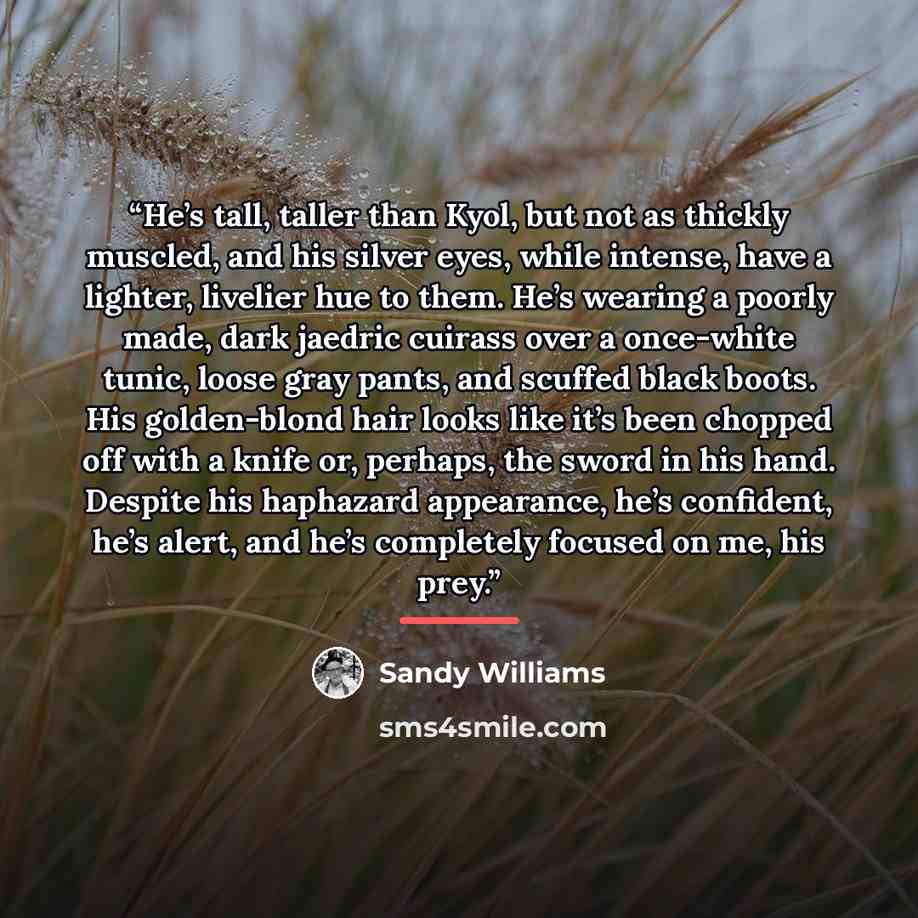“He’s tall, taller than Kyol, but not as thickly muscled, and his silver eyes, while intense, have a lighter, livelier hue to them. He’s wearing a poorly made, dark jaedric cuirass over a once-white tunic, loose gray pants, and scuffed black boots. His golden-blond hair looks like it’s been chopped…” quote by Sandy Williams