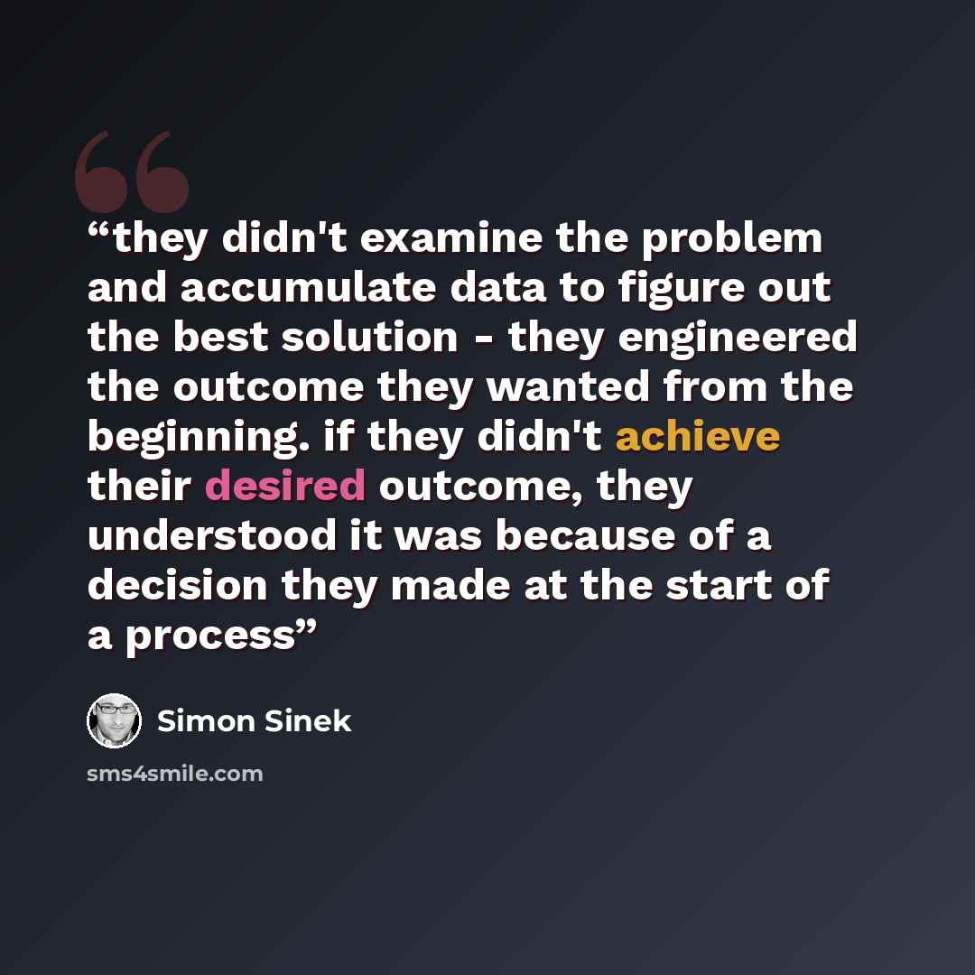 “they didn't examine the problem and accumulate data to figure out the best solution - they engineered the outcome they wanted from the beginning. if they didn't achieve their desired outcome, they understood it was because of a decision they made at the start of a process” quote by Simon Sinek