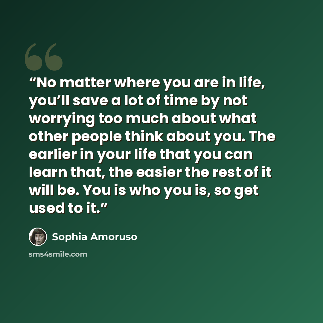 “No matter where you are in life, you’ll save a lot of time by not worrying too much about what other people think about you. The earlier in your life that you can learn that, the easier the rest of it will be. You is who you is, so get used to it.” quote by Sophia Amoruso