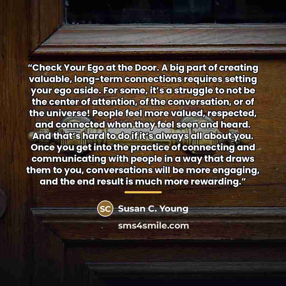 “Check Your Ego at the Door. A big part of creating valuable, long-term connections requires setting your ego aside. For some, it’s a struggle to not be the center of attention, of the conversation, or of the universe! People feel more valued, respected, and connected when they feel seen and heard…” quote by Susan C. Young