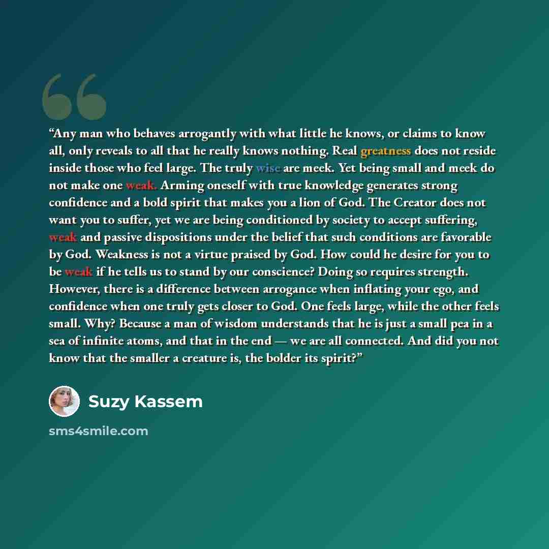 “Any man who behaves arrogantly with what little he knows, or claims to know all, only reveals to all that he really knows nothing. Real greatness does not reside inside those who feel large. The truly wise are meek. Yet being small and meek do not make one weak. Arming oneself with true knowledge…” quote by Suzy Kassem