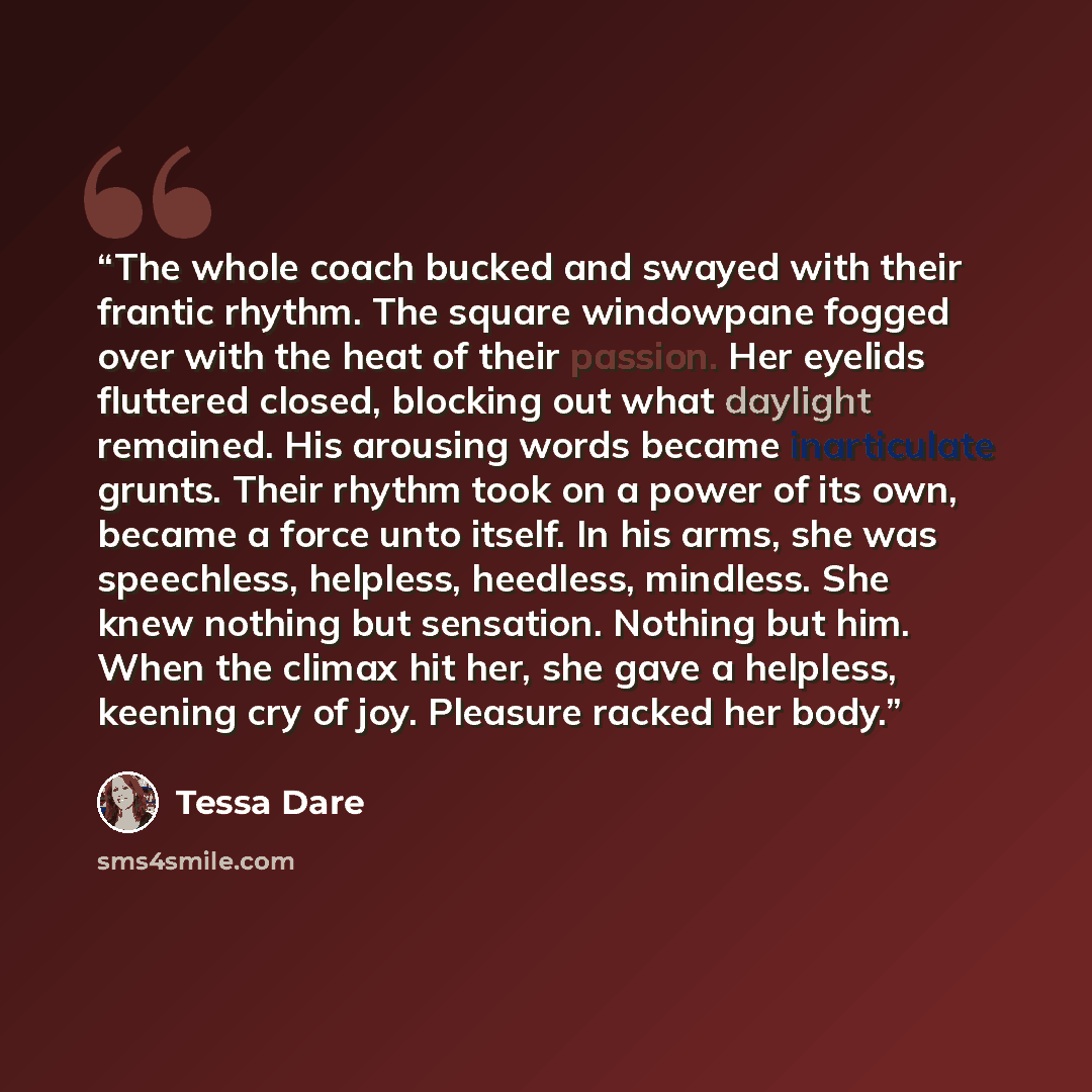 “The whole coach bucked and swayed with their frantic rhythm. The square windowpane fogged over with the heat of their passion. Her eyelids fluttered closed, blocking out what daylight remained. His arousing words became inarticulate grunts. Their rhythm took on a power of its own, became a force…” quote by Tessa Dare
