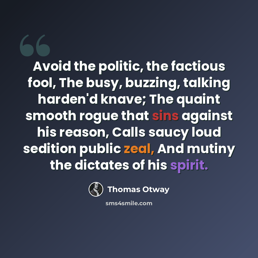 “Avoid the politic, the factious fool, The busy, buzzing, talking harden'd knave; The quaint smooth rogue that sins against his reason, Calls saucy loud sedition public zeal, And mutiny the dictates of his spirit.” quote by Thomas Otway