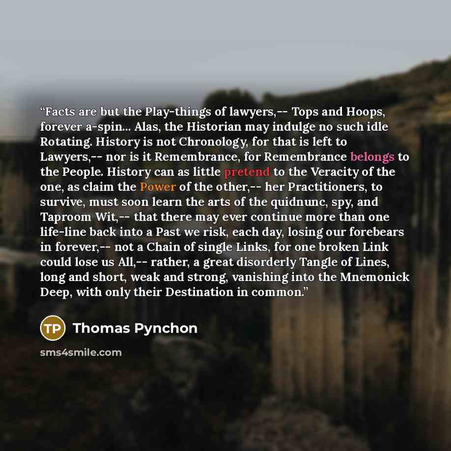 “Facts are but the Play-things of lawyers,-- Tops and Hoops, forever a-spin... Alas, the Historian may indulge no such idle Rotating. History is not Chronology, for that is left to Lawyers,-- nor is it Remembrance, for Remembrance belongs to the People. History can as little pretend to the Veracity…” quote by Thomas Pynchon