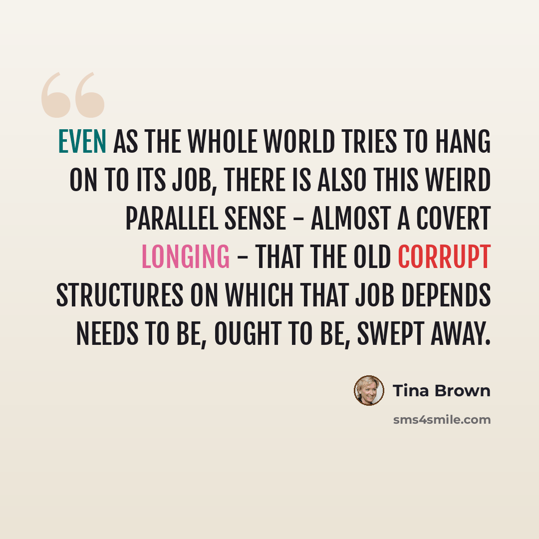 “Even as the whole world tries to hang on to its job, there is also this weird parallel sense - almost a covert longing - that the old corrupt structures on which that job depends needs to be, ought to be, swept away.” quote by Tina Brown