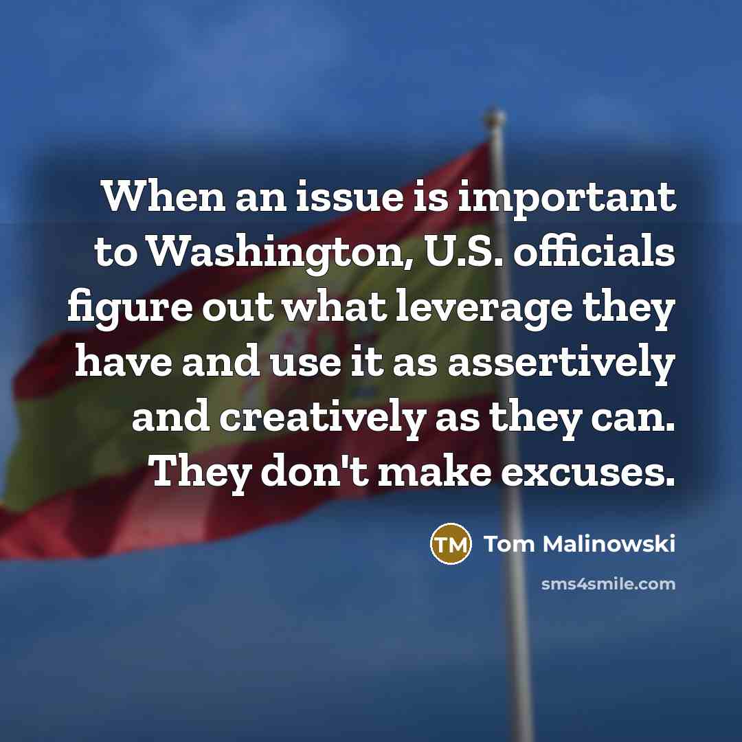 “When an issue is important to Washington, U.S. officials figure out what leverage they have and use it as assertively and creatively as they can. They don't make excuses.” quote by Tom Malinowski