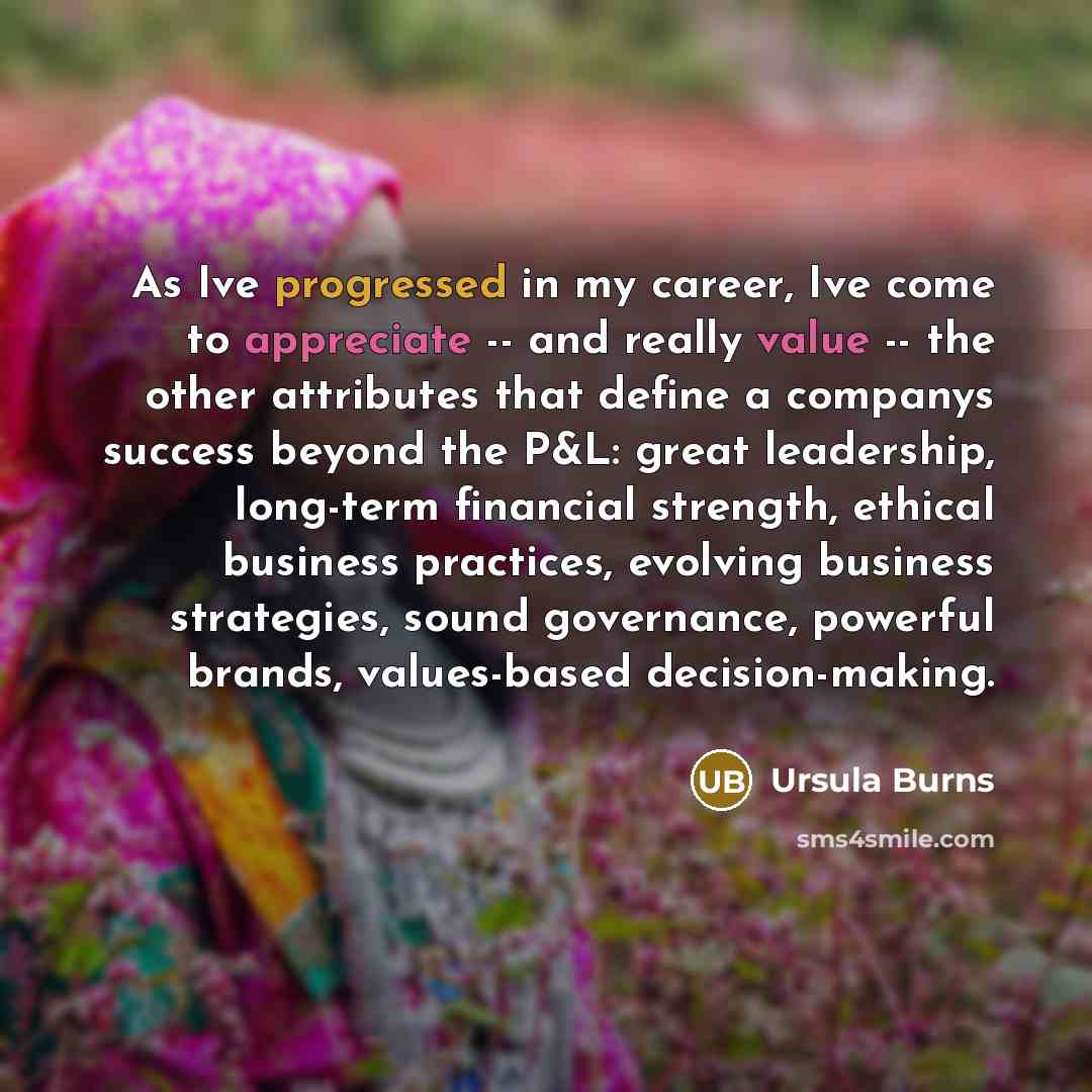 “As Ive progressed in my career, Ive come to appreciate -- and really value -- the other attributes that define a companys success beyond the P&L: great leadership, long-term financial strength, ethical business practices, evolving business strategies, sound governance, powerful brands…” quote by Ursula Burns