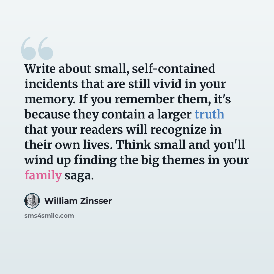 “Write about small, self-contained incidents that are still vivid in your memory. If you remember them, it's because they contain a larger truth that your readers will recognize in their own lives. Think small and you'll wind up finding the big themes in your family saga.” quote by William Zinsser