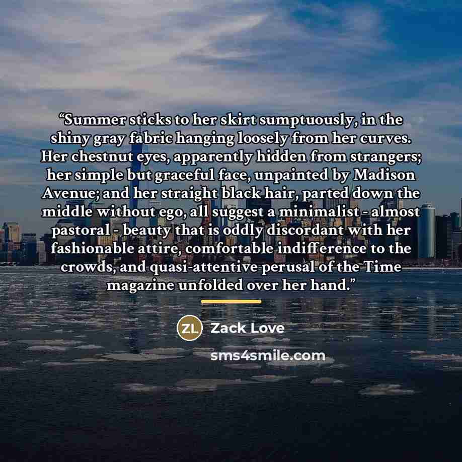 “Summer sticks to her skirt sumptuously, in the shiny gray fabric hanging loosely from her curves. Her chestnut eyes, apparently hidden from strangers; her simple but graceful face, unpainted by Madison Avenue; and her straight black hair, parted down the middle without ego, all suggest a…” quote by Zack Love