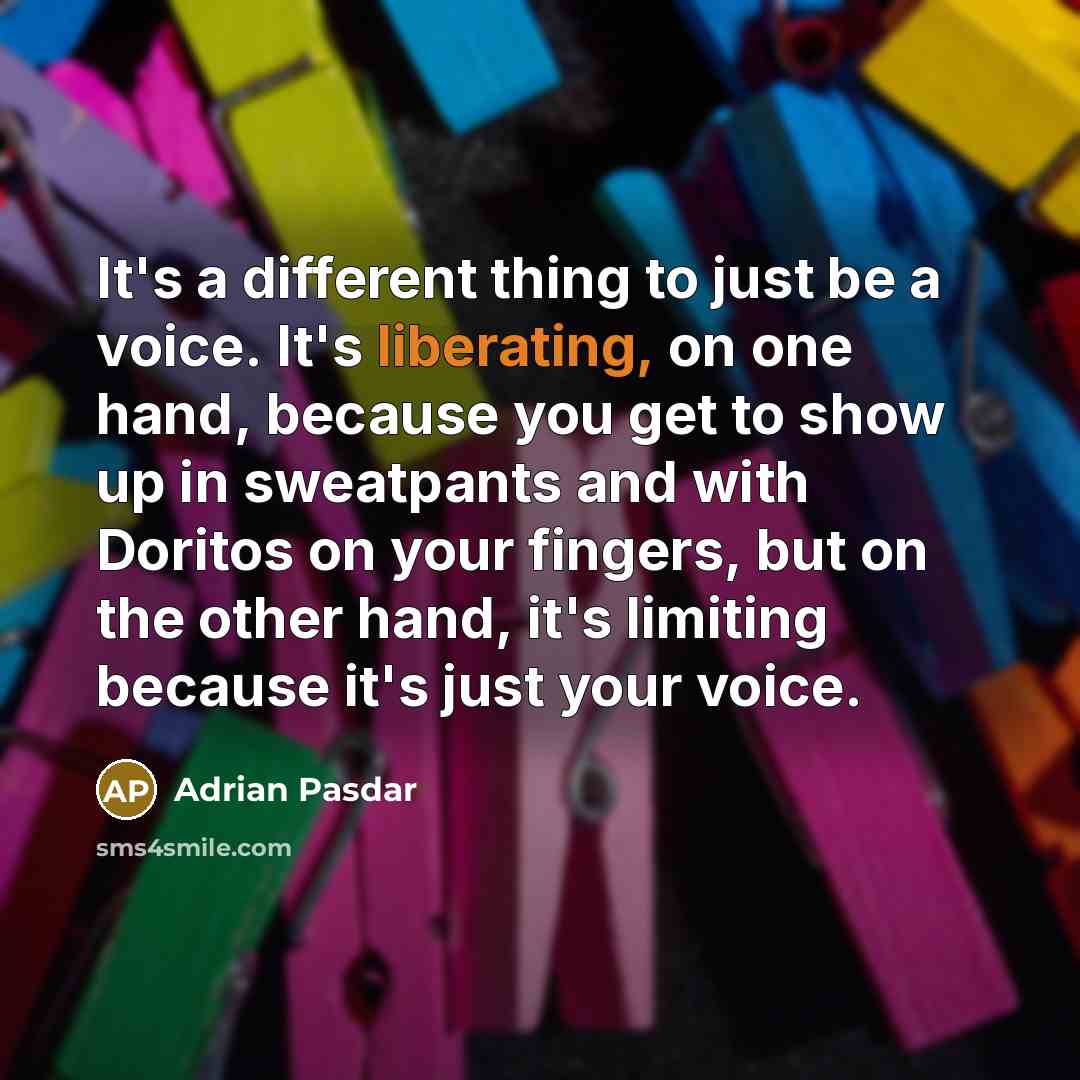 “It's a different thing to just be a voice. It's liberating, on one hand, because you get to show up in sweatpants and with Doritos on your fingers, but on the other hand, it's limiting because it's just your voice.” quote by Adrian Pasdar