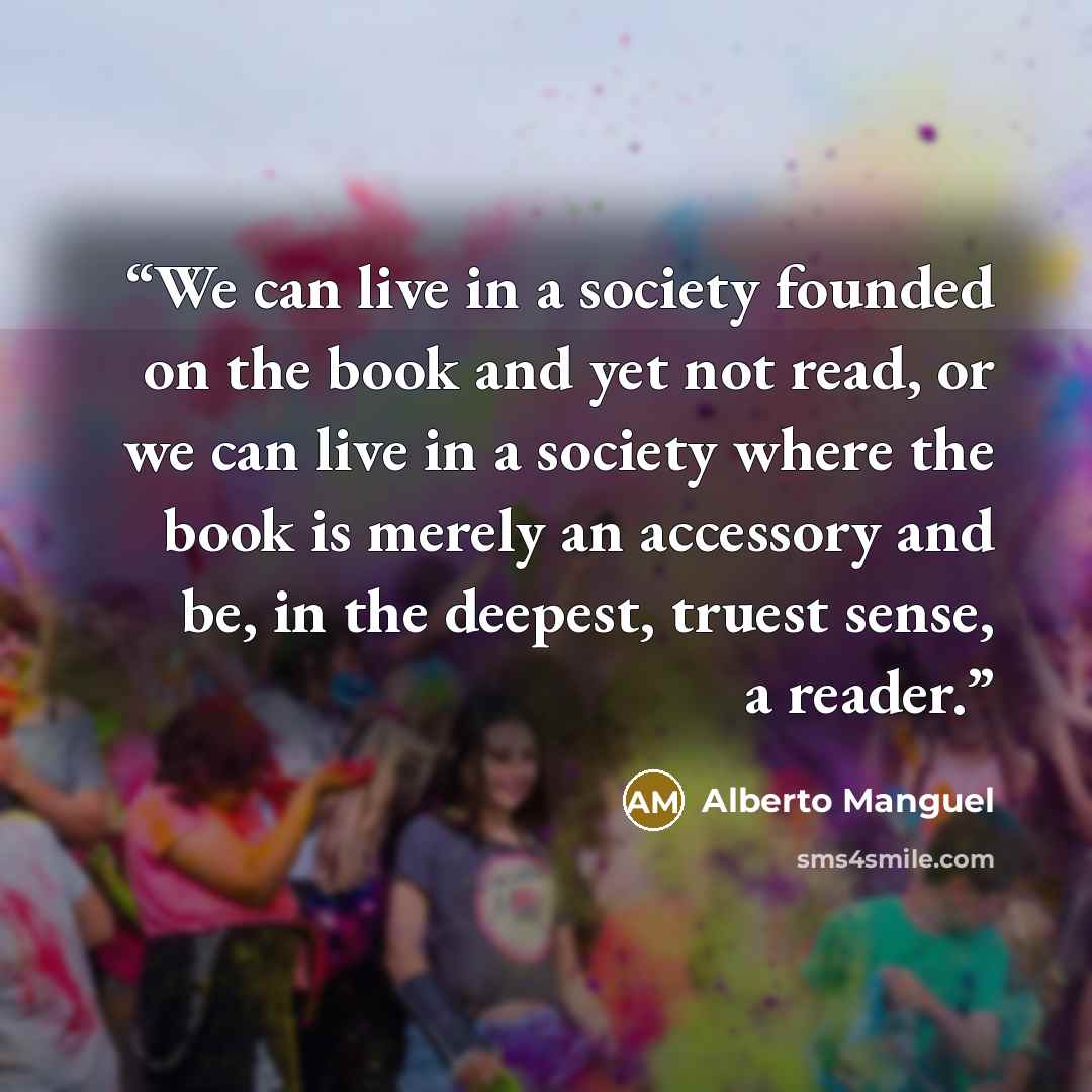 “We can live in a society founded on the book and yet not read, or we can live in a society where the book is merely an accessory and be, in the deepest, truest sense, a reader.” quote by Alberto Manguel