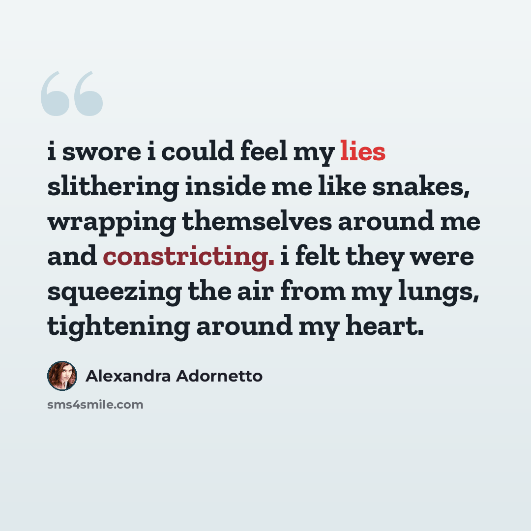 “i swore i could feel my lies slithering inside me like snakes, wrapping themselves around me and constricting. i felt they were squeezing the air from my lungs, tightening around my heart.” quote by Alexandra Adornetto