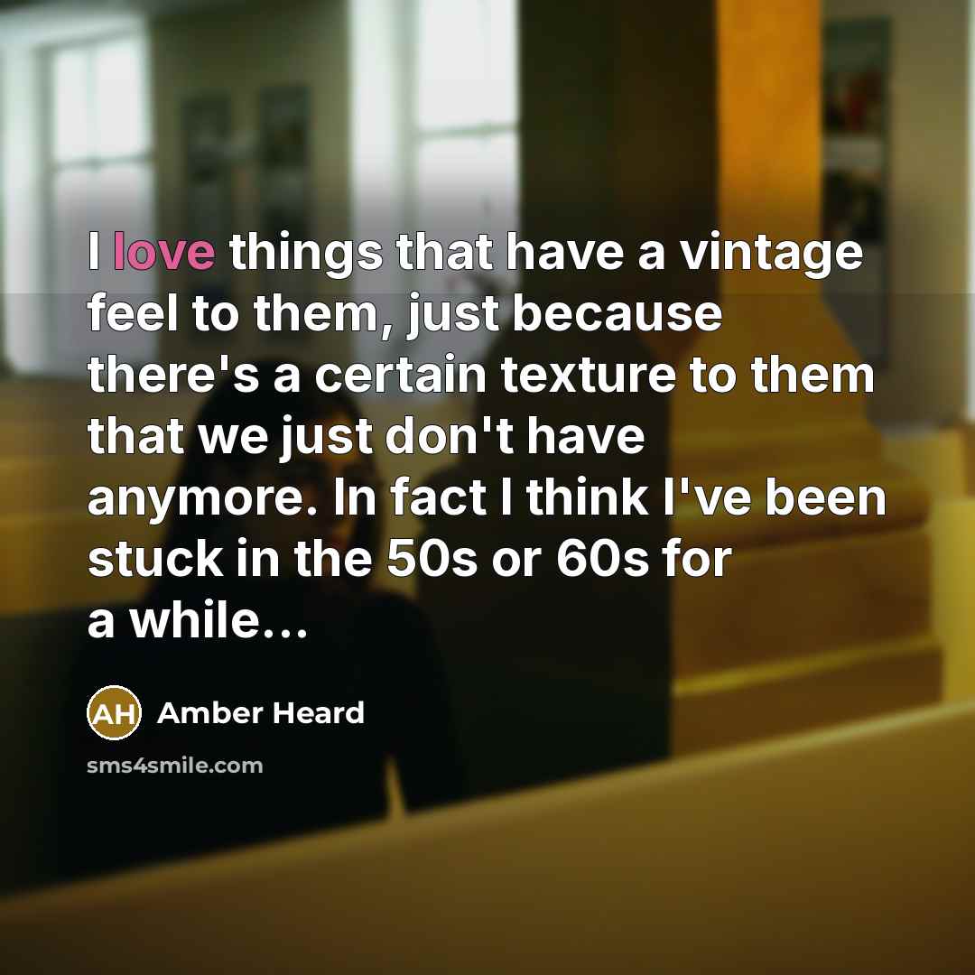 “I love things that have a vintage feel to them, just because there's a certain texture to them that we just don't have anymore. In fact I think I've been stuck in the 50s or 60s for a while...” quote by Amber Heard