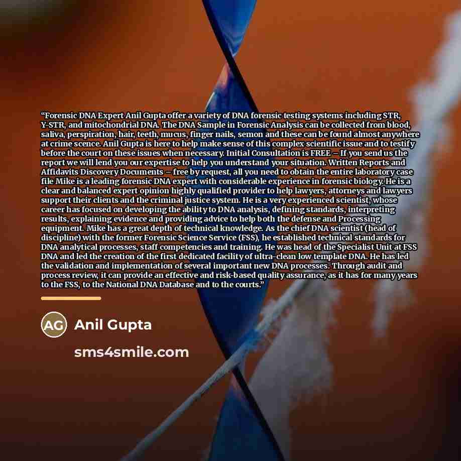 “Forensic DNA Expert Anil Gupta offer a variety of DNA forensic testing systems including STR, Y-STR, and mitochondrial DNA. The DNA Sample in Forensic Analysis can be collected from blood, saliva, perspiration, hair, teeth, mucus, finger nails, semon and these can be found almost anywhere at crime…” quote by Anil Gupta