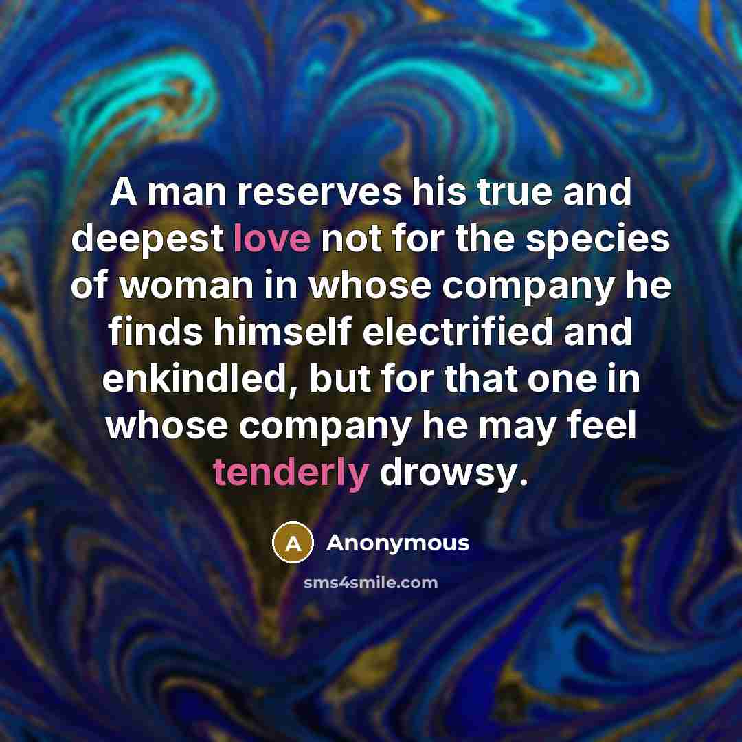 “A man reserves his true and deepest love not for the species of woman in whose company he finds himself electrified and enkindled, but for that one in whose company he may feel tenderly drowsy.” quote by Anonymous