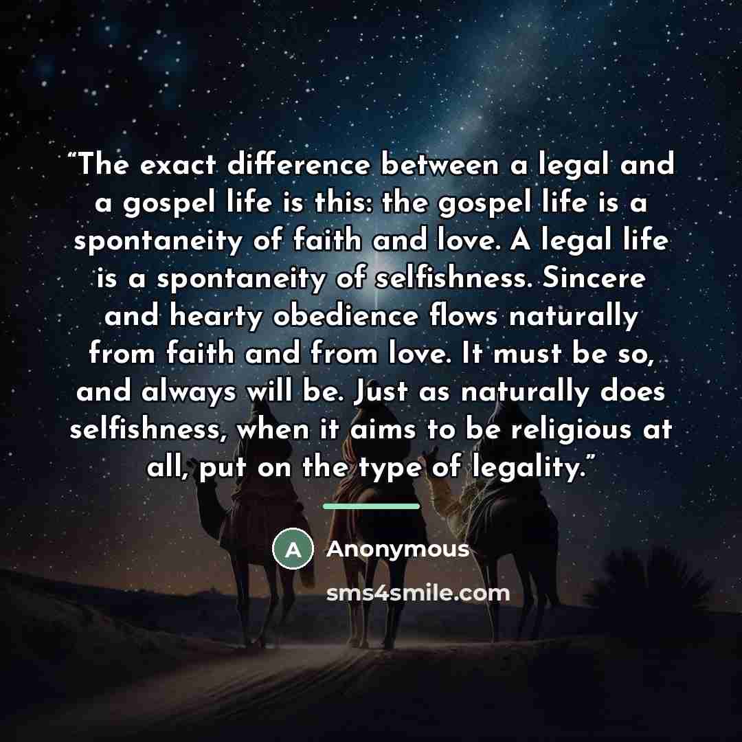 “The exact difference between a legal and a gospel life is this: the gospel life is a spontaneity of faith and love. A legal life is a spontaneity of selfishness. Sincere and hearty obedience flows naturally from faith and from love. It must be so, and always will be. Just as naturally does…” quote by Anonymous