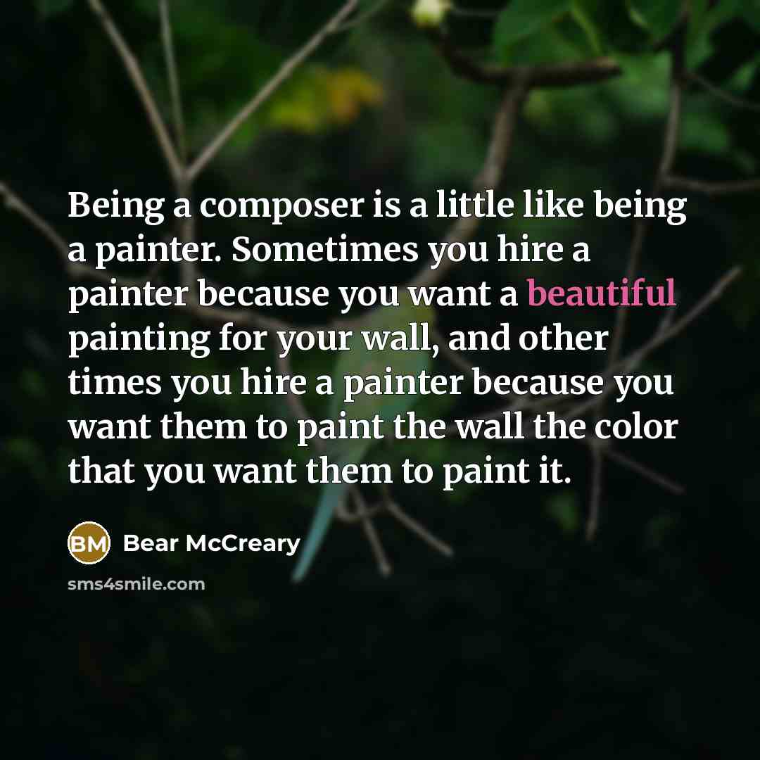 “Being a composer is a little like being a painter. Sometimes you hire a painter because you want a beautiful painting for your wall, and other times you hire a painter because you want them to paint the wall the color that you want them to paint it.” quote by Bear McCreary