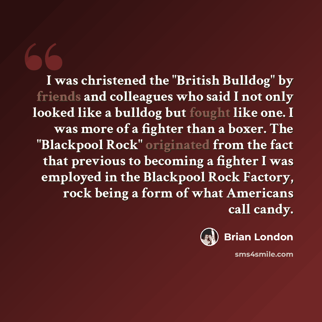 “I was christened the "British Bulldog" by friends and colleagues who said I not only looked like a bulldog but fought like one. I was more of a fighter than a boxer. The "Blackpool Rock" originated from the fact that previous to becoming a fighter I was employed in the Blackpool Rock Factory, rock…” quote by Brian London
