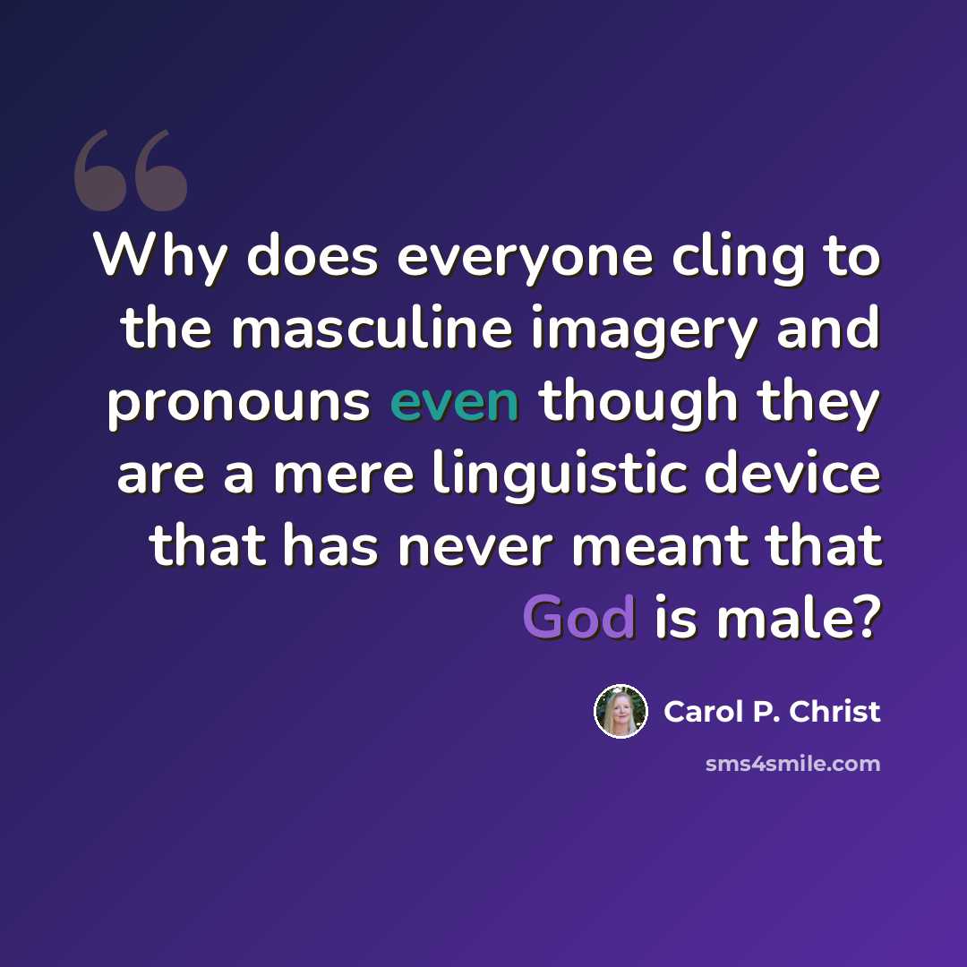 “Why does everyone cling to the masculine imagery and pronouns even though they are a mere linguistic device that has never meant that God is male?” quote by Carol P. Christ