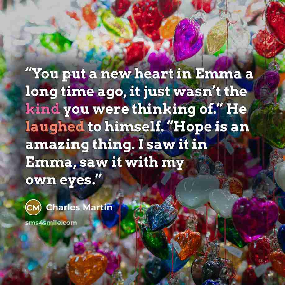“You put a new heart in Emma a long time ago, it just wasn’t the kind you were thinking of.” He laughed to himself. “Hope is an amazing thing. I saw it in Emma, saw it with my own eyes.” quote by Charles Martin