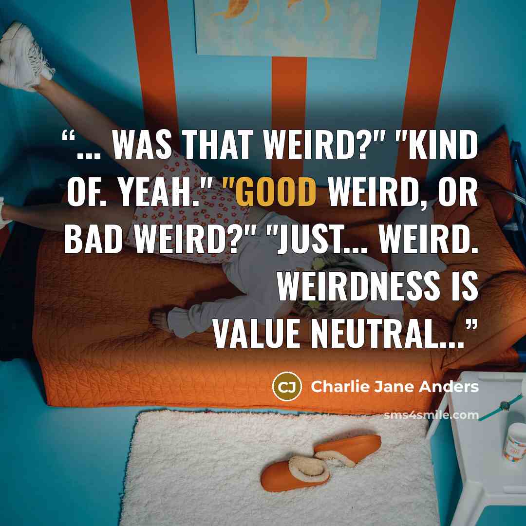 “... was that weird?" "Kind of. Yeah." "Good weird, or bad weird?" "Just... weird. Weirdness is value neutral...” quote by Charlie Jane Anders