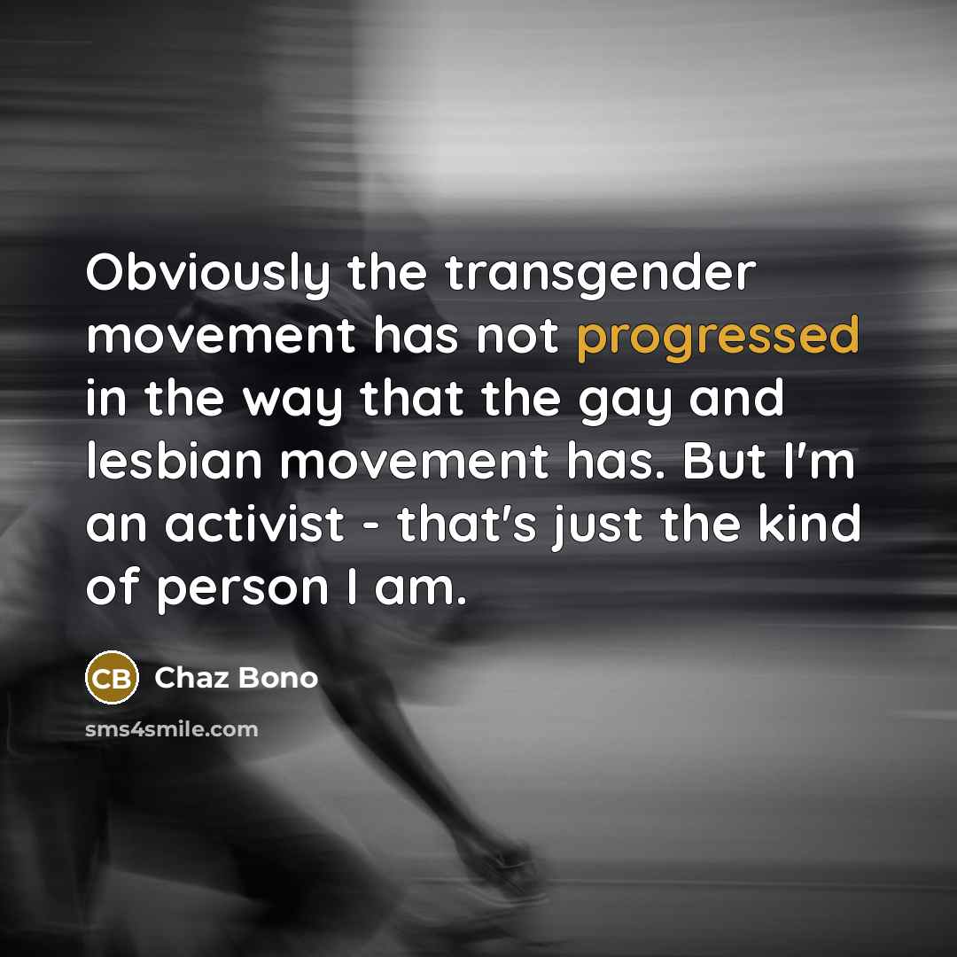 “Obviously the transgender movement has not progressed in the way that the gay and lesbian movement has. But I'm an activist - that's just the kind of person I am.” quote by Chaz Bono