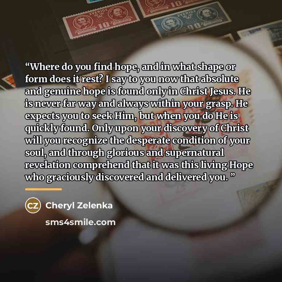 “Where do you find hope, and in what shape or form does it rest? I say to you now that absolute and genuine hope is found only in Christ Jesus. He is never far way and always within your grasp. He expects you to seek Him, but when you do He is quickly found. Only upon your discovery of Christ will…” quote by Cheryl Zelenka
