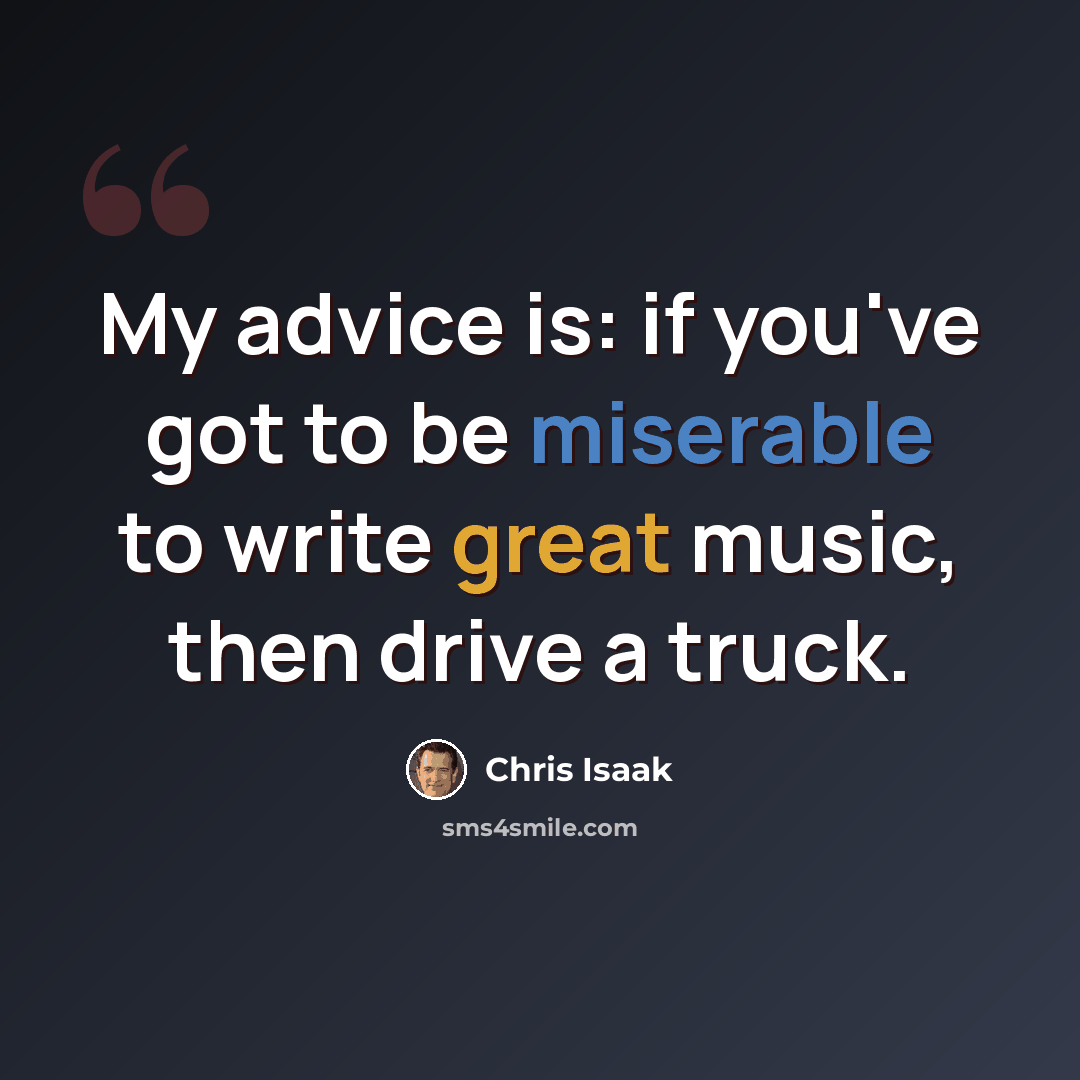“My advice is: if you've got to be miserable to write great music, then drive a truck.” quote by Chris Isaak