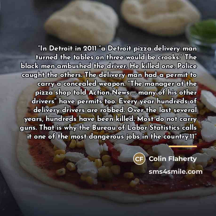 “In Detroit in 2011 “a Detroit pizza delivery man turned the tables on three would be crooks.” The black men ambushed the driver. He killed one. Police caught the others. The delivery man had a permit to carry a concealed weapon. “The manager at the pizza shop told Action News … many of his other…” quote by Colin Flaherty