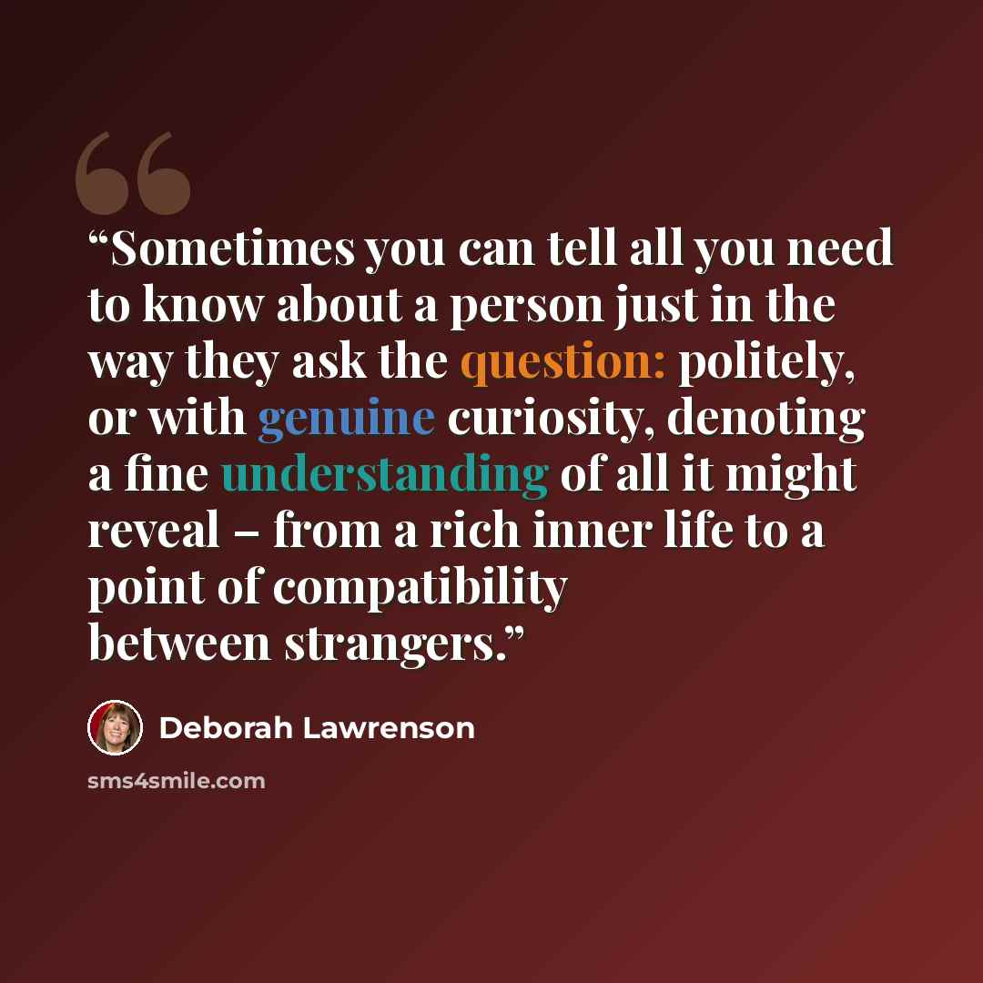 “Sometimes you can tell all you need to know about a person just in the way they ask the question: politely, or with genuine curiosity, denoting a fine understanding of all it might reveal – from a rich inner life to a point of compatibility between strangers.” quote by Deborah Lawrenson