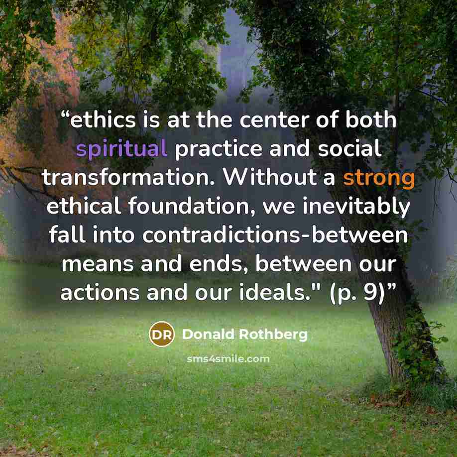 “ethics is at the center of both spiritual practice and social transformation. Without a strong ethical foundation, we inevitably fall into contradictions-between means and ends, between our actions and our ideals." (p. 9)” quote by Donald Rothberg