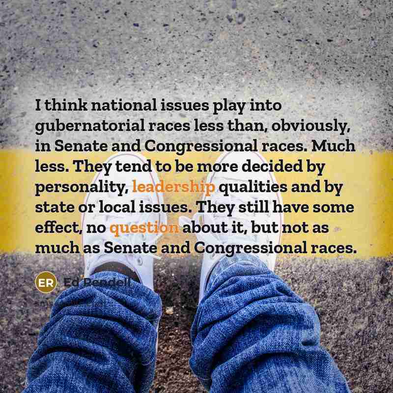 “I think national issues play into gubernatorial races less than, obviously, in Senate and Congressional races. Much less. They tend to be more decided by personality, leadership qualities and by state or local issues. They still have some effect, no question about it, but not as much as Senate and…” quote by Ed Rendell