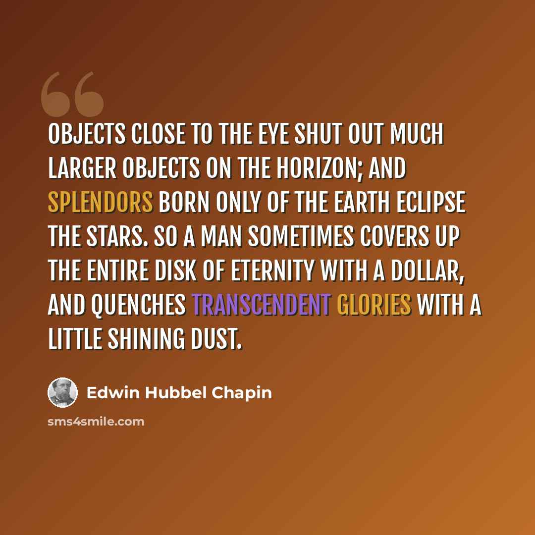 “Objects close to the eye shut out much larger objects on the horizon; and splendors born only of the earth eclipse the stars. So a man sometimes covers up the entire disk of eternity with a dollar, and quenches transcendent glories with a little shining dust.” quote by Edwin Hubbel Chapin