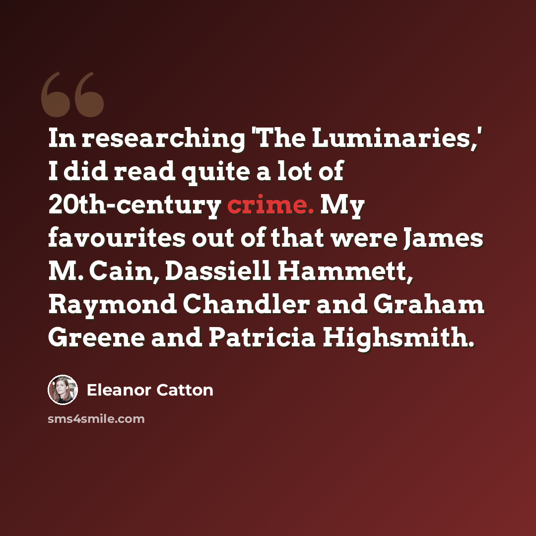 “In researching 'The Luminaries,' I did read quite a lot of 20th-century crime. My favourites out of that were James M. Cain, Dassiell Hammett, Raymond Chandler and Graham Greene and Patricia Highsmith.” quote by Eleanor Catton