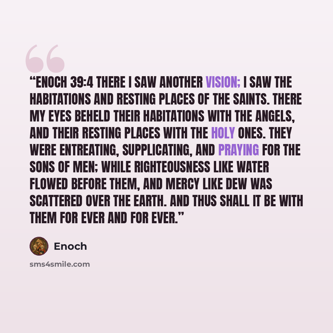 “Enoch 39:4 There I saw another vision; I saw the habitations and resting places of the saints. There my eyes beheld their habitations with the angels, and their resting places with the holy ones. They were entreating, supplicating, and praying for the sons of men; while righteousness like water…” quote by Enoch
