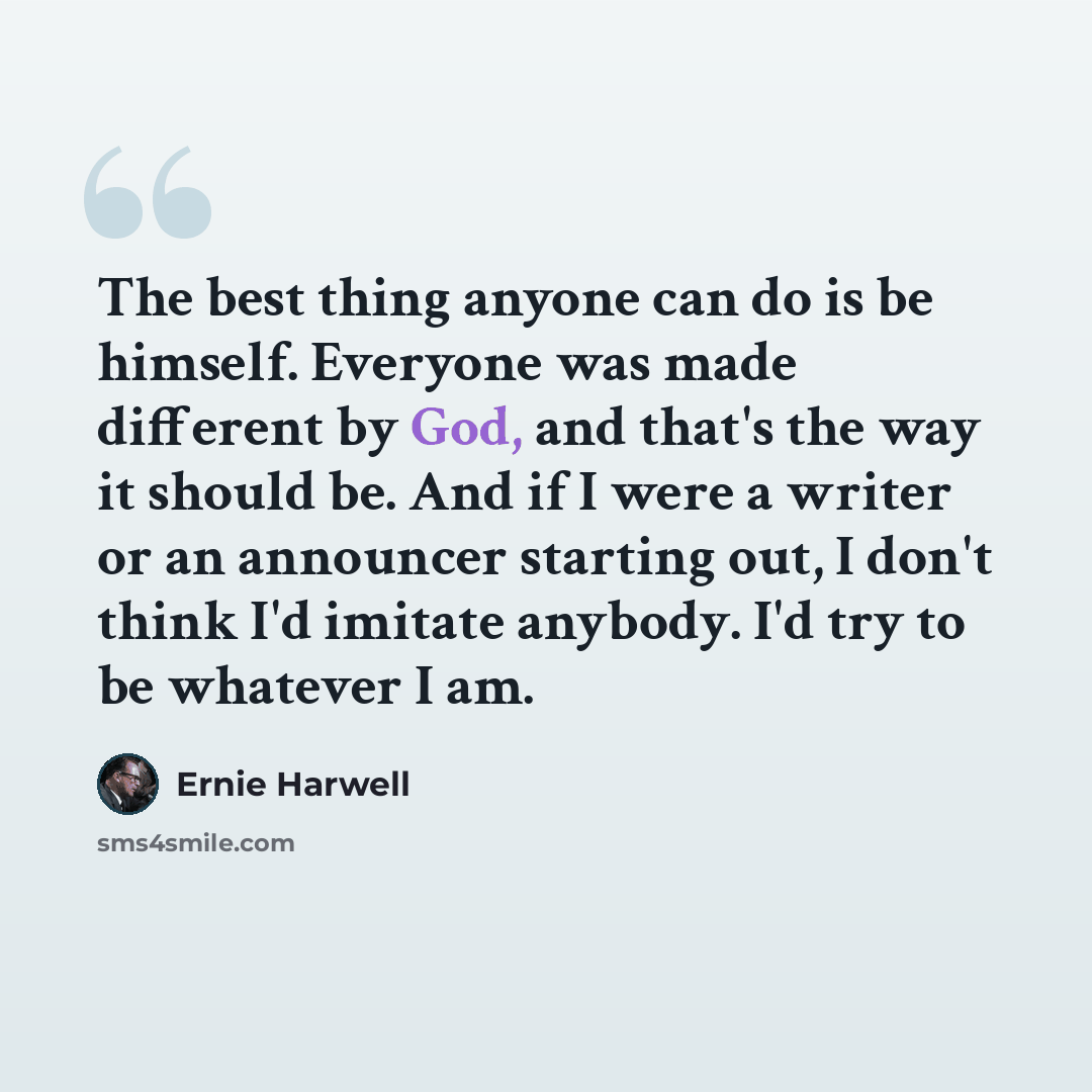 “The best thing anyone can do is be himself. Everyone was made different by God, and that's the way it should be. And if I were a writer or an announcer starting out, I don't think I'd imitate anybody. I'd try to be whatever I am.” quote by Ernie Harwell