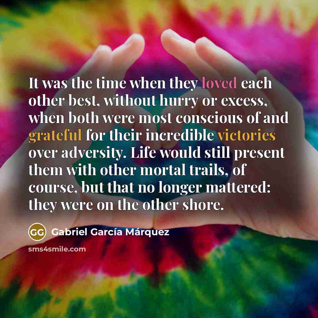 “It was the time when they loved each other best, without hurry or excess, when both were most conscious of and grateful for their incredible victories over adversity. Life would still present them with other mortal trails, of course, but that no longer mattered: they were on the other shore.” quote by Gabriel García Márquez