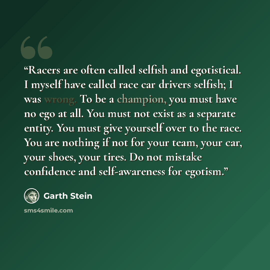 “Racers are often called selfish and egotistical. I myself have called race car drivers selfish; I was wrong. To be a champion, you must have no ego at all. You must not exist as a separate entity. You must give yourself over to the race. You are nothing if not for your team, your car, your shoes…” quote by Garth Stein