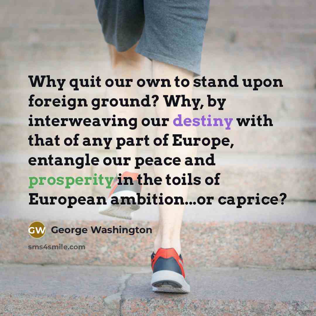 “Why quit our own to stand upon foreign ground? Why, by interweaving our destiny with that of any part of Europe, entangle our peace and prosperity in the toils of European ambition...or caprice?” quote by George Washington