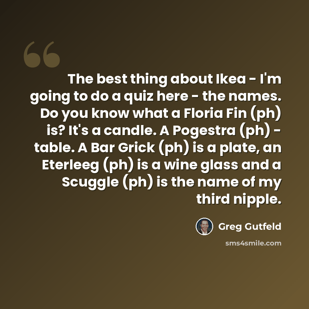 “The best thing about Ikea - I'm going to do a quiz here - the names. Do you know what a Floria Fin (ph) is? It's a candle. A Pogestra (ph) - table. A Bar Grick (ph) is a plate, an Eterleeg (ph) is a wine glass and a Scuggle (ph) is the name of my third nipple.” quote by Greg Gutfeld