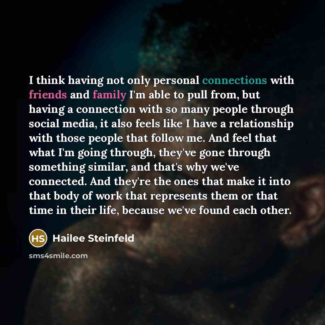 “I think having not only personal connections with friends and family I'm able to pull from, but having a connection with so many people through social media, it also feels like I have a relationship with those people that follow me. And feel that what I'm going through, they've gone through…” quote by Hailee Steinfeld