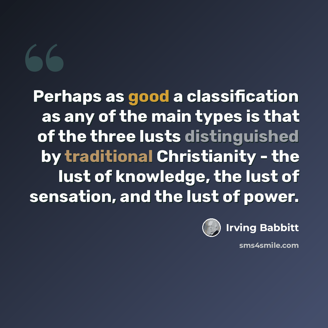 “Perhaps as good a classification as any of the main types is that of the three lusts distinguished by traditional Christianity - the lust of knowledge, the lust of sensation, and the lust of power.” quote by Irving Babbitt