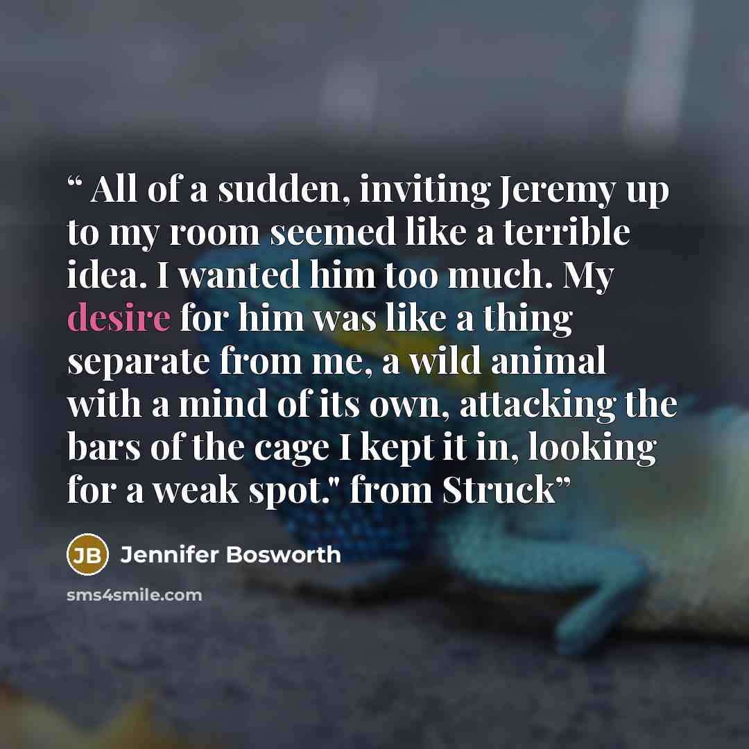 “All of a sudden, inviting Jeremy up to my room seemed like a terrible idea. I wanted him too much. My desire for him was like a thing separate from me, a wild animal with a mind of its own, attacking the bars of the cage I kept it in, looking for a weak spot." from Struck” quote by Jennifer Bosworth