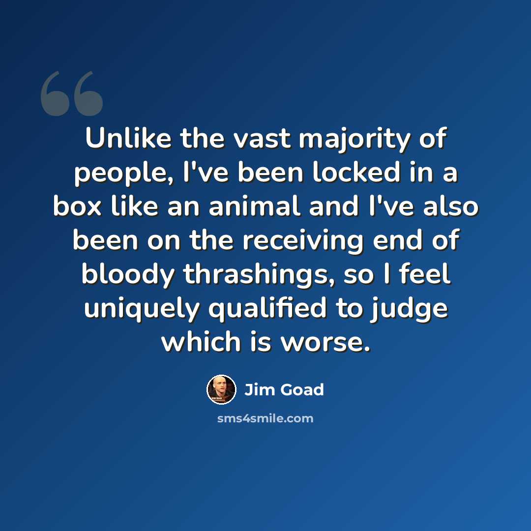 “Unlike the vast majority of people, I've been locked in a box like an animal and I've also been on the receiving end of bloody thrashings, so I feel uniquely qualified to judge which is worse.” quote by Jim Goad