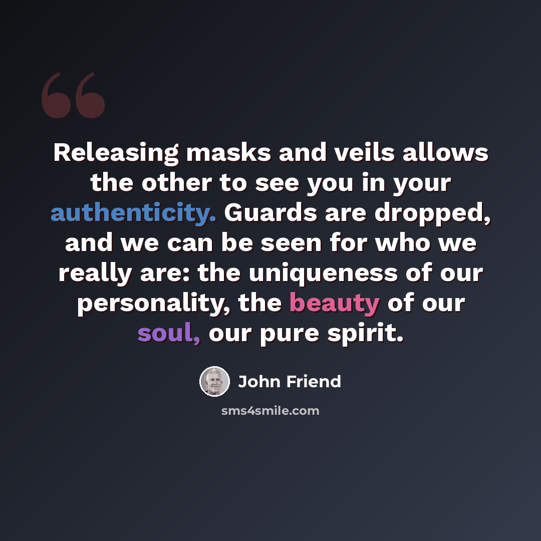 “Releasing masks and veils allows the other to see you in your authenticity. Guards are dropped, and we can be seen for who we really are: the uniqueness of our personality, the beauty of our soul, our pure spirit.” quote by John Friend