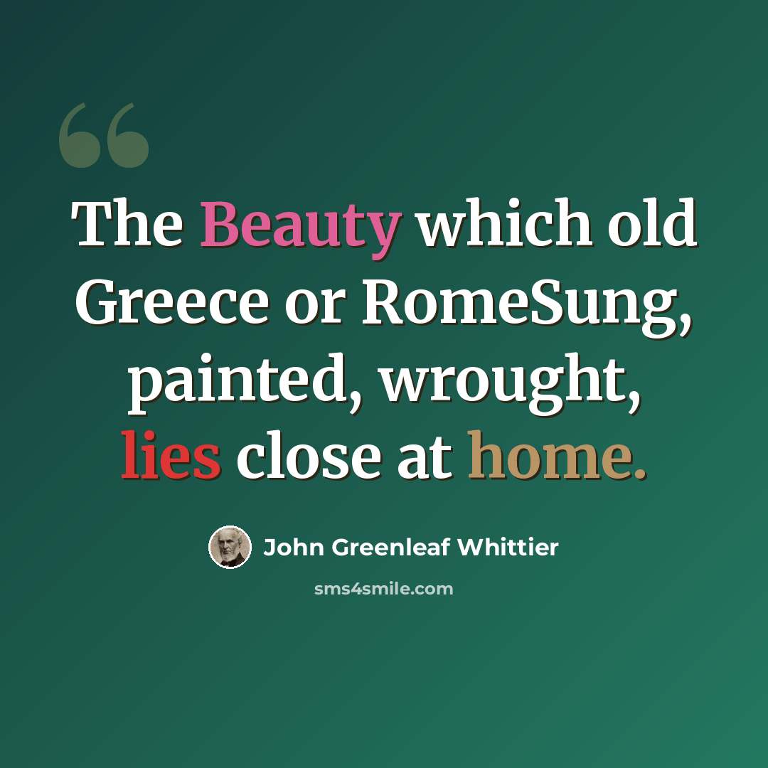 “The Beauty which old Greece or RomeSung, painted, wrought, lies close at home.” quote by John Greenleaf Whittier